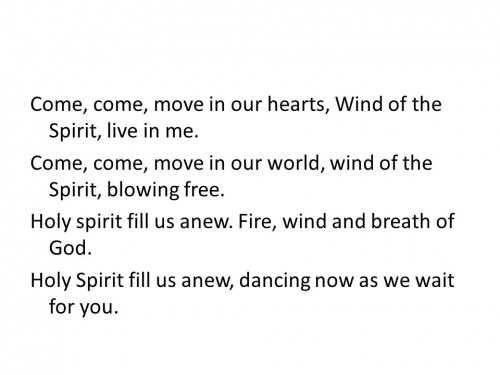 Come, come, move in our hearts, Wind of the Spirit, live in me. Come, come, move in our world, wind of the Spirit, blowing free. Holy spirit fill us anew. Fire, wind and breath of God. Holy Spirit fill us anew, dancing now as we wait for you.